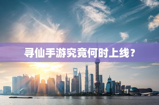 寻仙手游究竟何时上线？