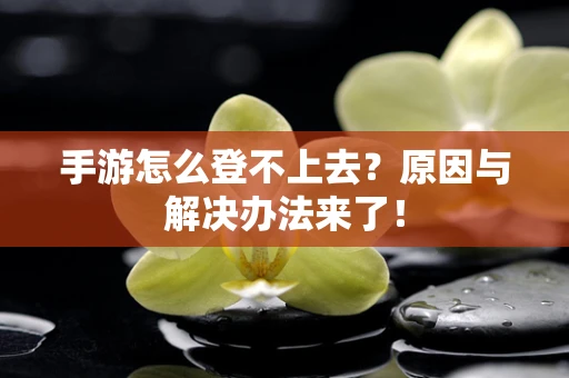 手游怎么登不上去？原因与解决办法来了！