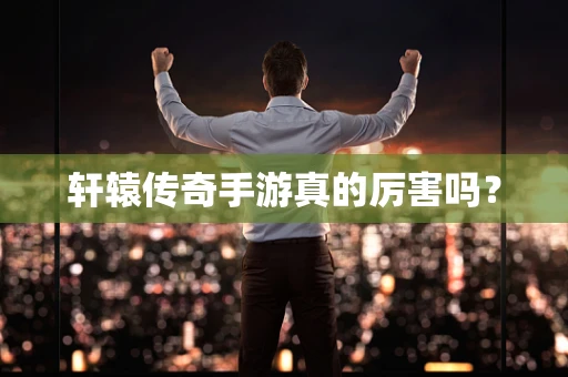 轩辕传奇手游真的厉害吗？