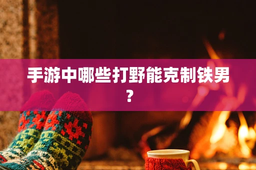 手游中哪些打野能克制铁男？