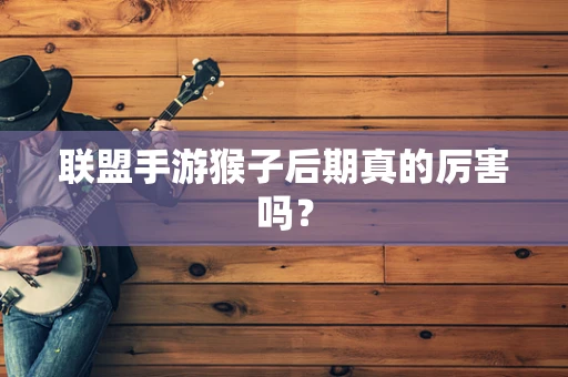联盟手游猴子后期真的厉害吗？