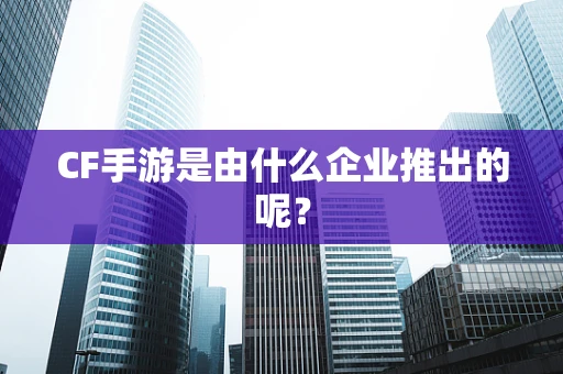 CF手游是由什么企业推出的呢？