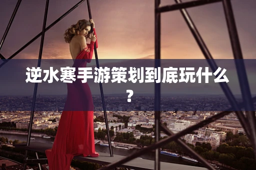 逆水寒手游策划到底玩什么？