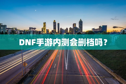 DNF手游内测会删档吗？