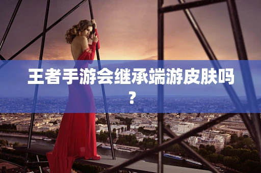 王者手游会继承端游皮肤吗？