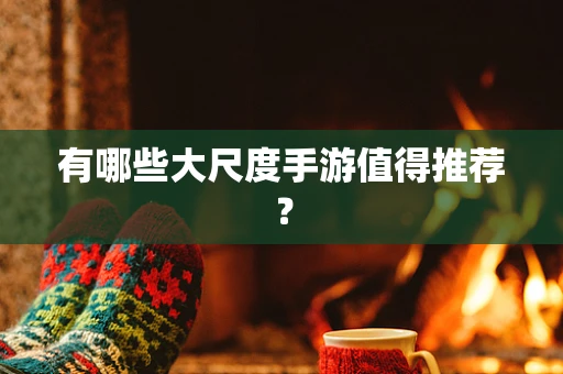 有哪些大尺度手游值得推荐？