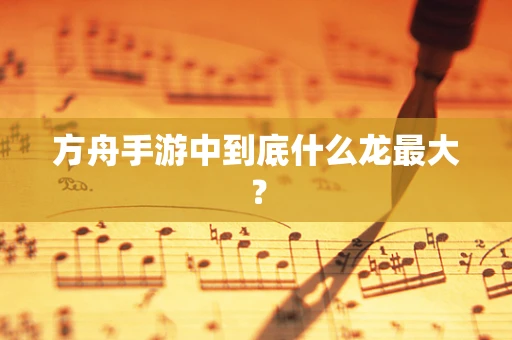 方舟手游中到底什么龙最大？