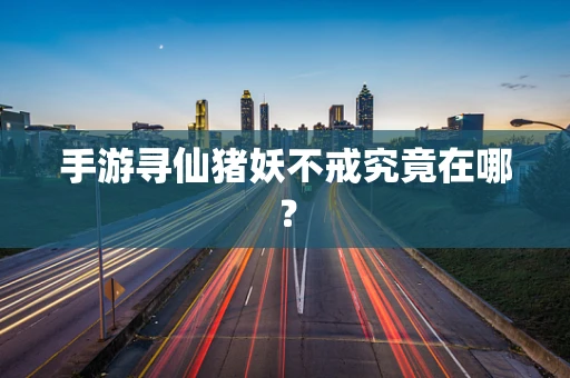 手游寻仙猪妖不戒究竟在哪？